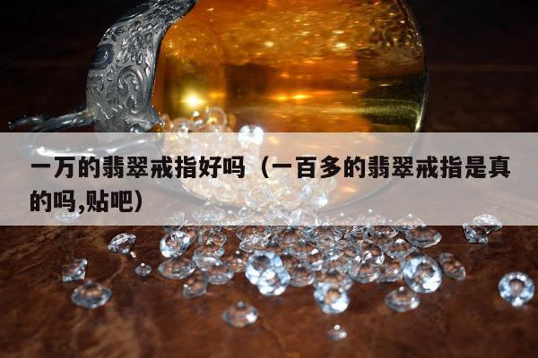 一万的翡翠戒指好吗（一百多的翡翠戒指是真的吗,贴吧）