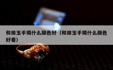 和田玉手镯什么颜色好（和田玉手镯什么颜色好看）