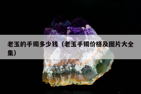 老玉的手镯多少钱（老玉手镯价格及图片大全集）