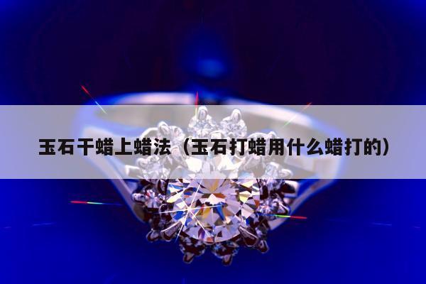 玉石干蜡上蜡法（玉石打蜡用什么蜡打的）