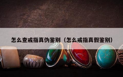 怎么查戒指真伪鉴别（怎么戒指真假鉴别）