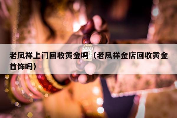 老凤祥上门回收黄金吗（老凤祥金店回收黄金首饰吗）