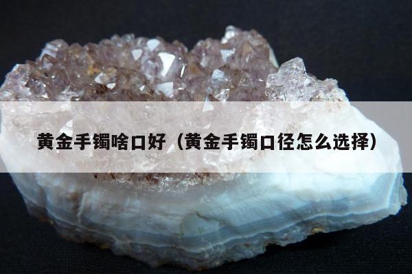 黄金手镯啥口好（黄金手镯口径怎么选择）