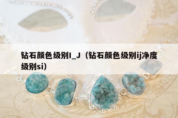 钻石颜色级别I_J（钻石颜色级别ij净度级别si）