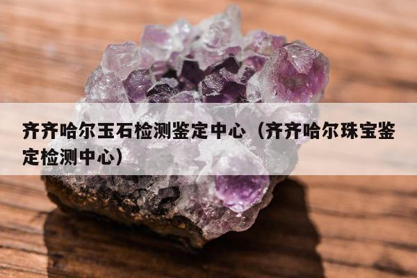 齐齐哈尔玉石检测鉴定中心（齐齐哈尔珠宝鉴定检测中心）
