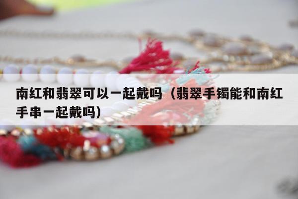 南红和翡翠可以一起戴吗（翡翠手镯能和南红手串一起戴吗）