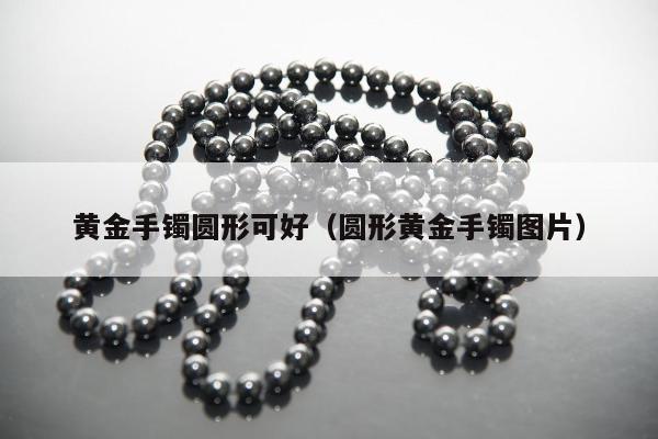 黄金手镯圆形可好（圆形黄金手镯图片）