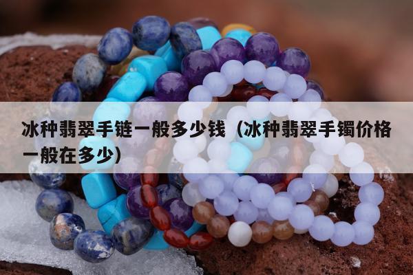 冰种翡翠手链一般多少钱（冰种翡翠手镯价格一般在多少）
