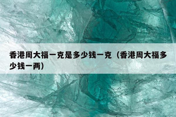 香港周大福一克是多少钱一克（香港周大福多少钱一两）