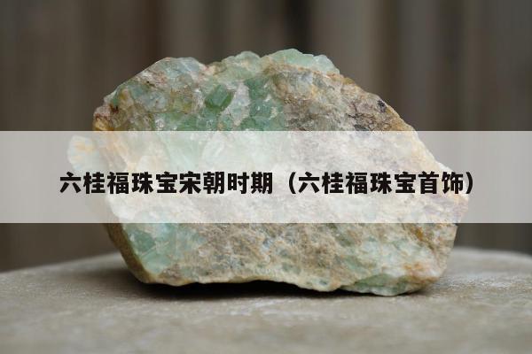 六桂福珠宝宋朝时期（六桂福珠宝首饰）
