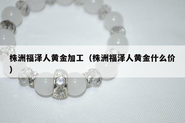 株洲福泽人黄金加工（株洲福泽人黄金什么价）