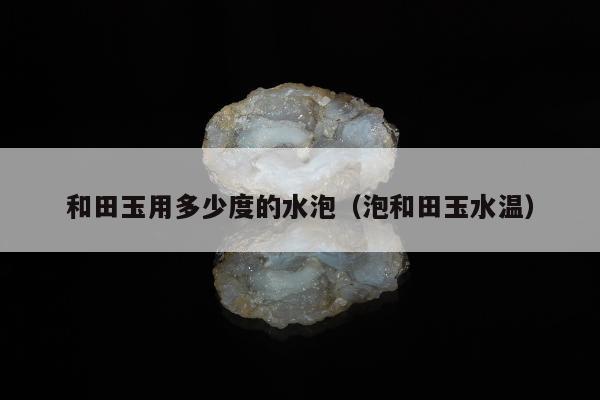 和田玉用多少度的水泡（泡和田玉水温）