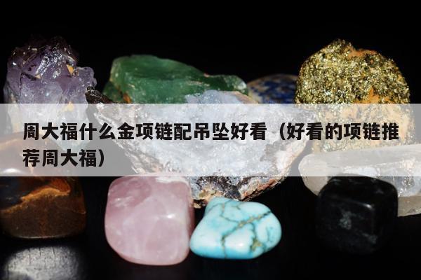 周大福什么金项链配吊坠好看（好看的项链推荐周大福）