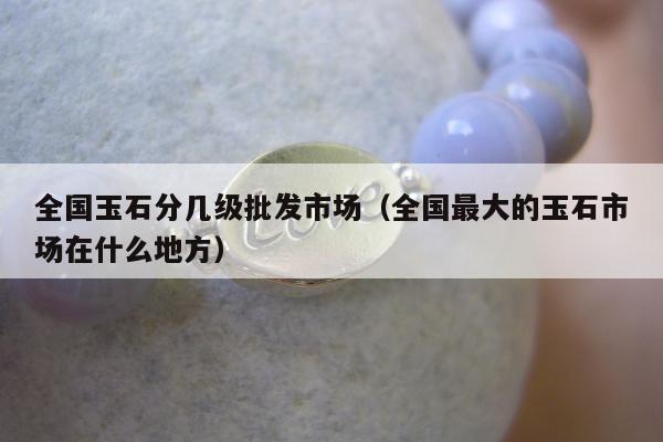全国玉石分几级批发市场（全国最大的玉石市场在什么地方）