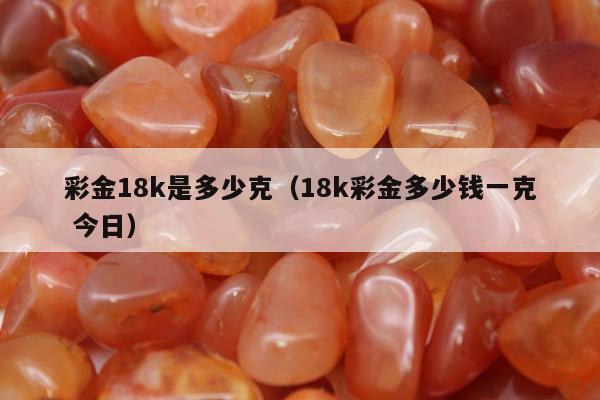彩金18k是多少克（18k彩金多少钱一克 今日）