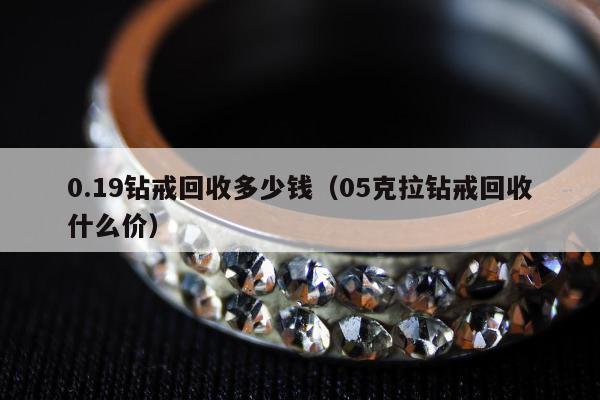 .19钻戒回收多少钱（05克拉钻戒回收什么价）"