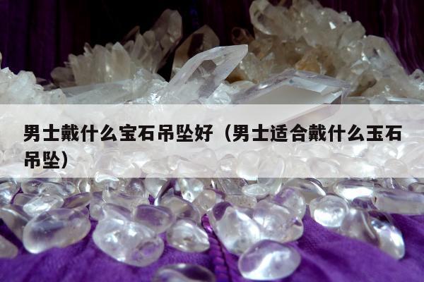 男士戴什么宝石吊坠好（男士适合戴什么玉石吊坠）