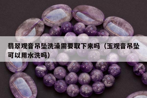 翡翠观音吊坠洗澡需要取下来吗（玉观音吊坠可以用水洗吗）
