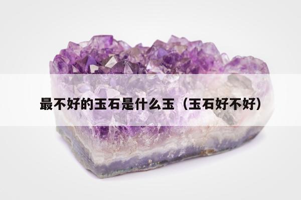 最不好的玉石是什么玉（玉石好不好）