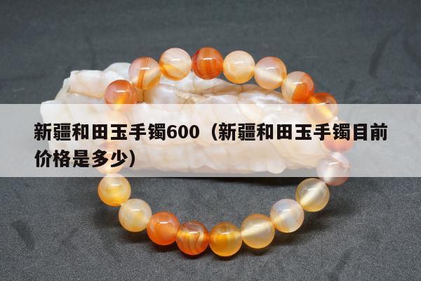 新疆和田玉手镯600（新疆和田玉手镯目前价格是多少）