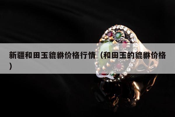 新疆和田玉貔貅价格行情（和田玉的貔貅价格）