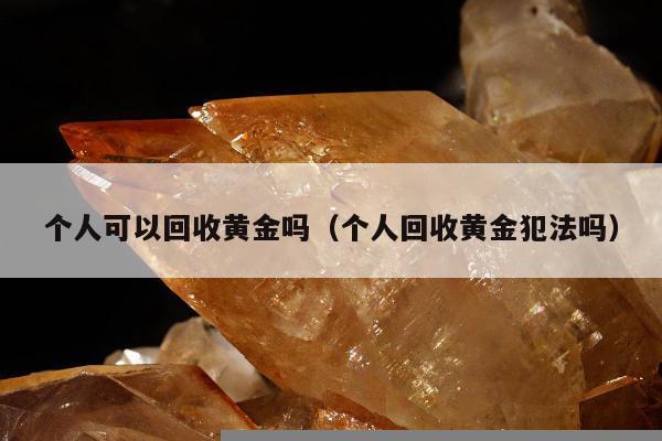个人可以回收黄金吗（个人回收黄金犯法吗）