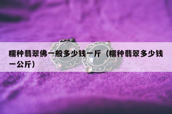 糯种翡翠佛一般多少钱一斤（糯种翡翠多少钱一公斤）