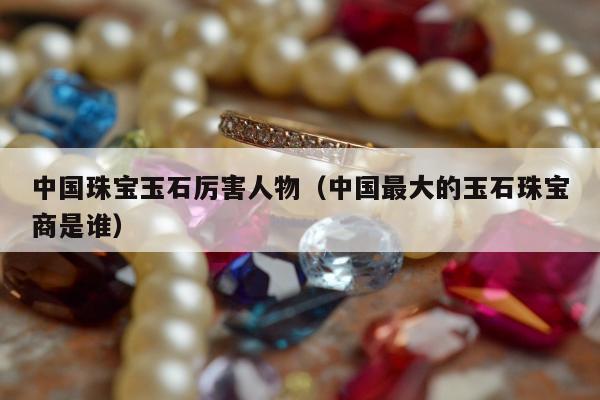 中国珠宝玉石厉害人物（中国最大的玉石珠宝商是谁）