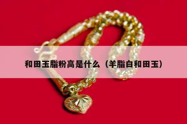 和田玉脂粉高是什么（羊脂白和田玉）