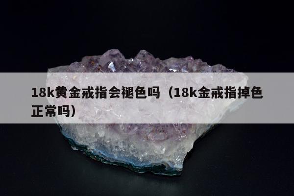 8k黄金戒指会褪色吗（18k金戒指掉色正常吗）"