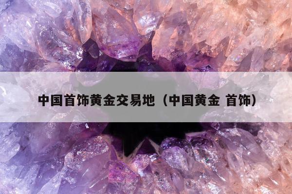 中国首饰黄金交易地（中国黄金 首饰）
