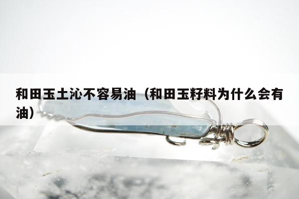 和田玉土沁不容易油（和田玉籽料为什么会有油）