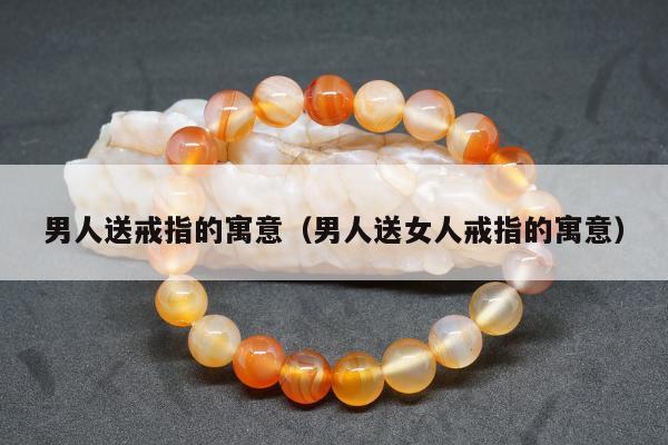 男人送戒指的寓意（男人送女人戒指的寓意）