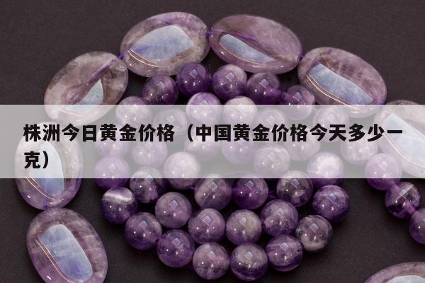 株洲今日黄金价格（中国黄金价格今天多少一克）