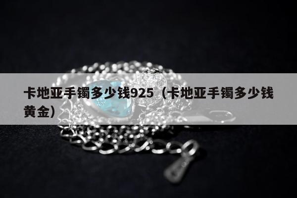 卡地亚手镯多少钱925（卡地亚手镯多少钱黄金）