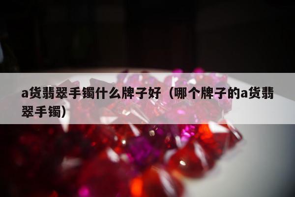 a货翡翠手镯什么牌子好（哪个牌子的a货翡翠手镯）