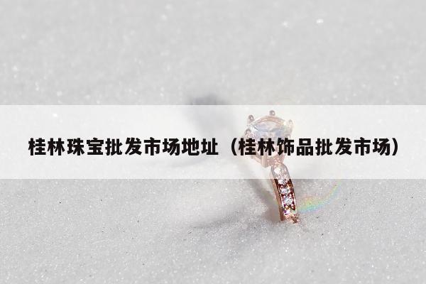 桂林珠宝批发市场地址（桂林饰品批发市场）