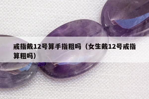 戒指戴12号算手指粗吗（女生戴12号戒指算粗吗）