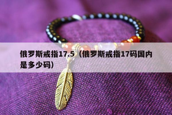 俄罗斯戒指17.5（俄罗斯戒指17码国内是多少码）