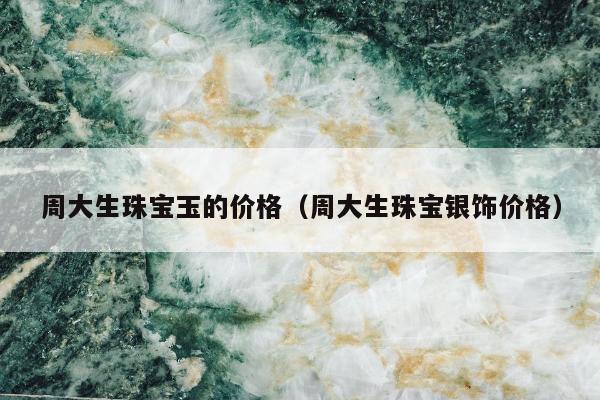 周大生珠宝玉的价格（周大生珠宝银饰价格）