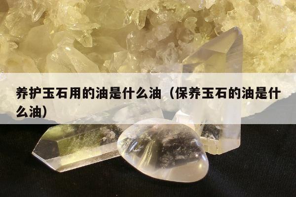 养护玉石用的油是什么油（保养玉石的油是什么油）