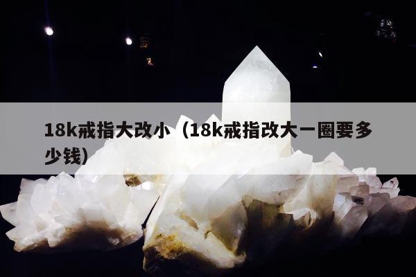 8k戒指大改小（18k戒指改大一圈要多少钱）"