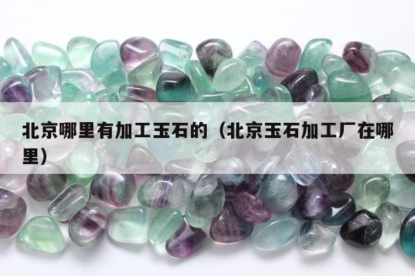 北京哪里有加工玉石的（北京玉石加工厂在哪里）