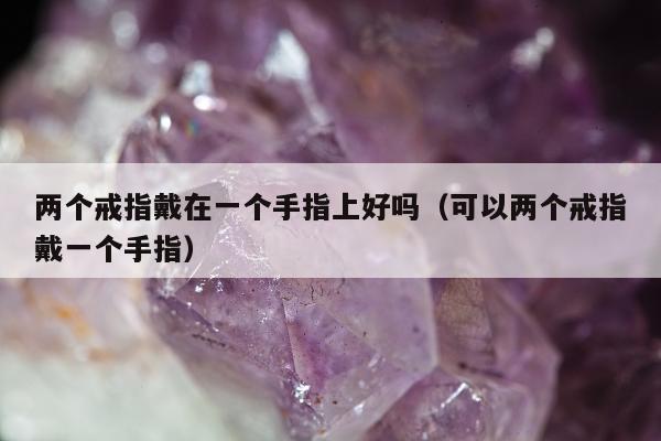 两个戒指戴在一个手指上好吗（可以两个戒指戴一个手指）