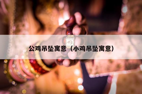 公鸡吊坠寓意（小鸡吊坠寓意）