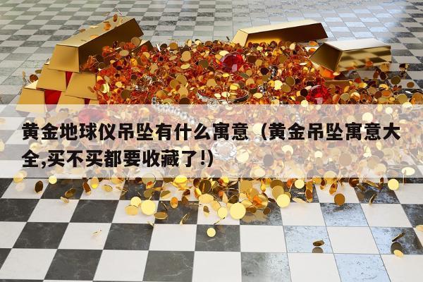 黄金地球仪吊坠有什么寓意（黄金吊坠寓意大全,买不买都要收藏了!）