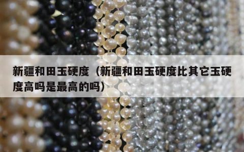 新疆和田玉硬度（新疆和田玉硬度比其它玉硬度高吗是最高的吗）