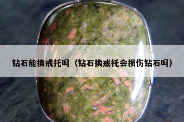 钻石能换戒托吗（钻石换戒托会损伤钻石吗）