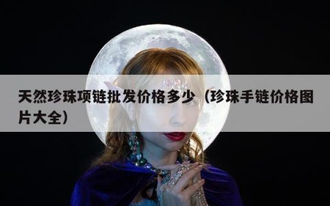 天然珍珠项链批发价格多少（珍珠手链价格图片大全）