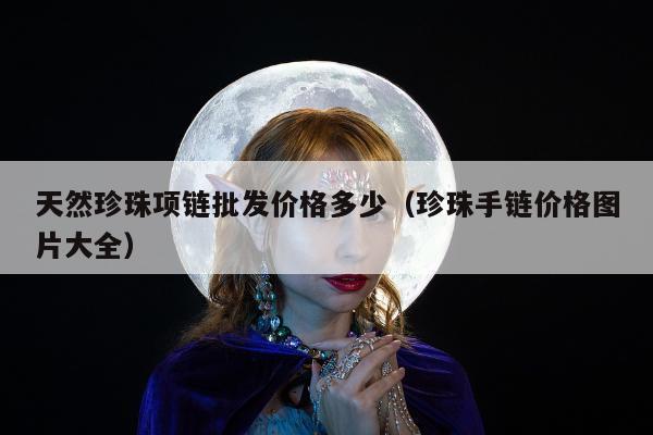 天然珍珠项链批发价格多少（珍珠手链价格图片大全）